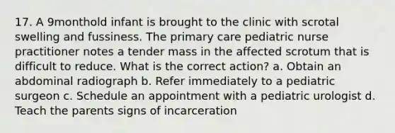 17. A 9monthold infant is brought to the clinic with scrotal swelling and fussiness. The primary care pediatric nurse practitioner notes a tender mass in the affected scrotum that is difficult to reduce. What is the correct action? a. Obtain an abdominal radiograph b. Refer immediately to a pediatric surgeon c. Schedule an appointment with a pediatric urologist d. Teach the parents signs of incarceration