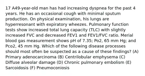 17 A49-year-old man has had increasing dyspnea for the past 4 years. He has an occasional cough with minimal sputum production. On physical examination, his lungs are hyperresonant with expiratory wheezes. Pulmonary function tests show increased total lung capacity (TLC) with slightly increased FVC and decreased FEV1 and FEV1/FVC ratio. Merial blood gas measurement shows pH of 7.35; Po2, 65 mm Hg; and Pco2, 45 mm Hg. Which of the following disease processes should most often be suspected as a cause of these findings? (A) Primary adenocarcinoma (B) Centrilobular emphysema (C) Diffuse alveolar damage (D) Chronic pulmonary embolism (E) Sarcoidosis (F) Pneumoconiosis