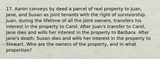 17. Aaron conveys by deed a parcel of real property to Juan, Jane, and Susan as joint tenants with the right of survivorship. Juan, during the lifetime of all the joint owners, transfers his interest in the property to Carol. After Juan's transfer to Carol, Jane dies and wills her interest in the property to Barbara. After Jane's death, Susan dies and wills her interest in the property to Stewart. Who are the owners of the property, and in what proportion?