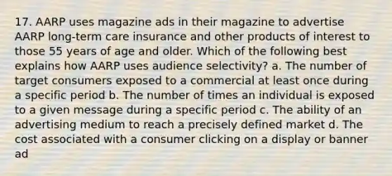 17. AARP uses magazine ads in their magazine to advertise AARP long-term care insurance and other products of interest to those 55 years of age and older. Which of the following best explains how AARP uses audience selectivity? a. The number of target consumers exposed to a commercial at least once during a specific period b. The number of times an individual is exposed to a given message during a specific period c. The ability of an advertising medium to reach a precisely defined market d. The cost associated with a consumer clicking on a display or banner ad