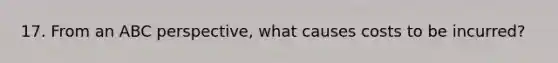 17. From an ABC perspective, what causes costs to be incurred?