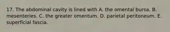 17. The abdominal cavity is lined with A. the omental bursa. B. mesenteries. C. the greater omentum. D. parietal peritoneum. E. superficial fascia.