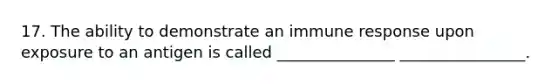 17. The ability to demonstrate an immune response upon exposure to an antigen is called _______________ ________________.