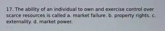 17. The ability of an individual to own and exercise control over scarce resources is called a. market failure. b. property rights. c. externality. d. market power.