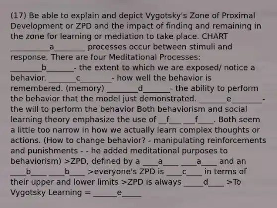 (17) Be able to explain and depict Vygotsky's Zone of Proximal Development or ZPD and the impact of finding and remaining in the zone for learning or mediation to take place. CHART __________a________ processes occur between stimuli and response. There are four Meditational Processes: ________b_______- the extent to which we are exposed/ notice a behavior. _______c________- how well the behavior is remembered. (memory) ________d_______- the ability to perform the behavior that the model just demonstrated. _______e________- the will to perform the behavior Both behaviorism and social learning theory emphasize the use of __f___ ___f____. Both seem a little too narrow in how we actually learn complex thoughts or actions. (How to change behavior? - manipulating reinforcements and punishments - - he added meditational purposes to behaviorism) >ZPD, defined by a ____a____ ____a____ and an ____b____ ____b____ >everyone's ZPD is ____c____ in terms of their upper and lower limits >ZPD is always _____d____ >To Vygotsky Learning = ______e_____