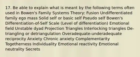 17. Be able to explain what is meant by the following terms often used in Bowen's Family Systems Theory: Fusion Undifferentiated family ego mass Solid self or basic self Pseudo self Bowen's Differentiation-of-Self Scale (Level of differentiation) Emotional field Unstable dyad Projection Triangles Interlocking triangles De-triangling or detriangulation Overadequate-underadequate reciprocity Anxiety Chronic anxiety Complementarity Togetherness Individuality Emotional reactivity Emotional neutrality Secrets