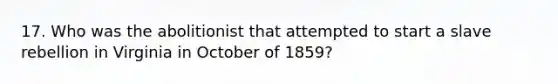 17. Who was the abolitionist that attempted to start a slave rebellion in Virginia in October of 1859?