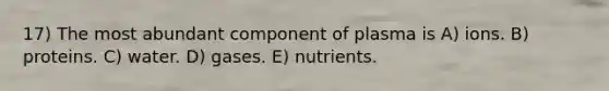 17) The most abundant component of plasma is A) ions. B) proteins. C) water. D) gases. E) nutrients.