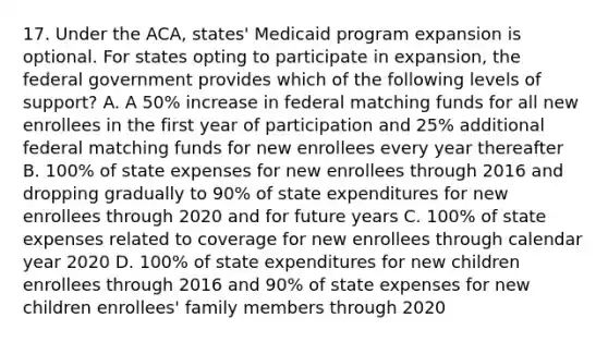 17. Under the ACA, states' Medicaid program expansion is optional. For states opting to participate in expansion, the federal government provides which of the following levels of support? A. A 50% increase in federal matching funds for all new enrollees in the first year of participation and 25% additional federal matching funds for new enrollees every year thereafter B. 100% of state expenses for new enrollees through 2016 and dropping gradually to 90% of state expenditures for new enrollees through 2020 and for future years C. 100% of state expenses related to coverage for new enrollees through calendar year 2020 D. 100% of state expenditures for new children enrollees through 2016 and 90% of state expenses for new children enrollees' family members through 2020