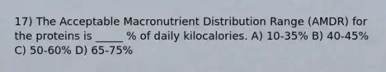 17) The Acceptable Macronutrient Distribution Range (AMDR) for the proteins is _____ % of daily kilocalories. A) 10-35% B) 40-45% C) 50-60% D) 65-75%