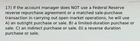 17) If the account manager does NOT use a Federal Reserve reverse repurchase agreement or a matched sale-purchase transaction in carrying out open market operations, he will use A) an outright purchase or sale. B) a limited-duration purchase or sale. C) an indirect purchase or sale. D) a reverse duration purchase or sale.