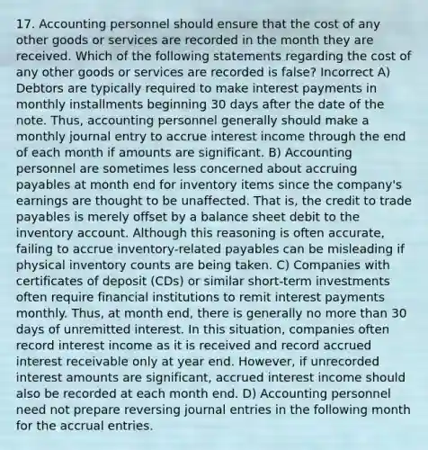 17. Accounting personnel should ensure that the cost of any other goods or services are recorded in the month they are received. Which of the following statements regarding the cost of any other goods or services are recorded is false? Incorrect A) Debtors are typically required to make interest payments in monthly installments beginning 30 days after the date of the note. Thus, accounting personnel generally should make a monthly journal entry to accrue interest income through the end of each month if amounts are significant. B) Accounting personnel are sometimes less concerned about accruing payables at month end for inventory items since the company's earnings are thought to be unaffected. That is, the credit to trade payables is merely offset by a balance sheet debit to the inventory account. Although this reasoning is often accurate, failing to accrue inventory-related payables can be misleading if physical inventory counts are being taken. C) Companies with certificates of deposit (CDs) or similar short-term investments often require financial institutions to remit interest payments monthly. Thus, at month end, there is generally no more than 30 days of unremitted interest. In this situation, companies often record interest income as it is received and record accrued interest receivable only at year end. However, if unrecorded interest amounts are significant, accrued interest income should also be recorded at each month end. D) Accounting personnel need not prepare reversing journal entries in the following month for the accrual entries.