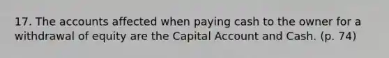 17. The accounts affected when paying cash to the owner for a withdrawal of equity are the Capital Account and Cash. (p. 74)