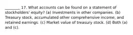 ________ 17. What accounts can be found on a statement of stockholders' equity? (a) Investments in other companies. (b) Treasury stock, accumulated other comprehensive income, and retained earnings. (c) Market value of treasury stock. (d) Both (a) and (c).