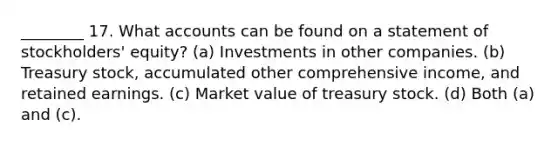 ________ 17. What accounts can be found on a statement of stockholders' equity? (a) Investments in other companies. (b) Treasury stock, accumulated other comprehensive income, and retained earnings. (c) Market value of treasury stock. (d) Both (a) and (c).