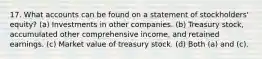 17. What accounts can be found on a statement of stockholders' equity? (a) Investments in other companies. (b) Treasury stock, accumulated other comprehensive income, and retained earnings. (c) Market value of treasury stock. (d) Both (a) and (c).