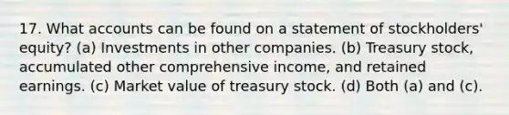 17. What accounts can be found on a statement of stockholders' equity? (a) Investments in other companies. (b) Treasury stock, accumulated other comprehensive income, and retained earnings. (c) Market value of treasury stock. (d) Both (a) and (c).