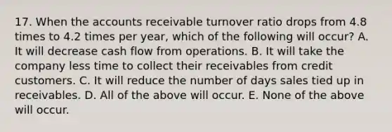 17. When the accounts receivable turnover ratio drops from 4.8 times to 4.2 times per year, which of the following will occur? A. It will decrease cash flow from operations. B. It will take the company less time to collect their receivables from credit customers. C. It will reduce the number of days sales tied up in receivables. D. All of the above will occur. E. None of the above will occur.