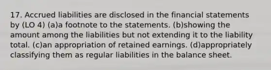 17. Accrued liabilities are disclosed in the financial statements by (LO 4) (a)a footnote to the statements. (b)showing the amount among the liabilities but not extending it to the liability total. (c)an appropriation of retained earnings. (d)appropriately classifying them as regular liabilities in the balance sheet.