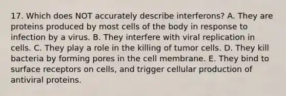 17. Which does NOT accurately describe interferons? A. They are proteins produced by most cells of the body in response to infection by a virus. B. They interfere with viral replication in cells. C. They play a role in the killing of tumor cells. D. They kill bacteria by forming pores in the cell membrane. E. They bind to surface receptors on cells, and trigger cellular production of antiviral proteins.