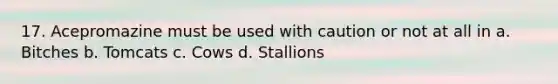 17. Acepromazine must be used with caution or not at all in a. Bitches b. Tomcats c. Cows d. Stallions