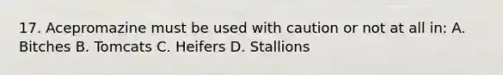 17. Acepromazine must be used with caution or not at all in: A. Bitches B. Tomcats C. Heifers D. Stallions