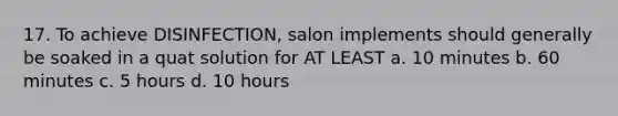 17. To achieve DISINFECTION, salon implements should generally be soaked in a quat solution for AT LEAST a. 10 minutes b. 60 minutes c. 5 hours d. 10 hours