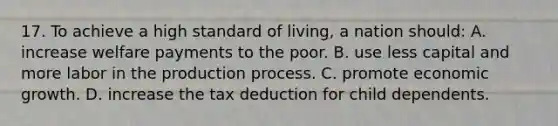 17. To achieve a high standard of living, a nation should: A. increase welfare payments to the poor. B. use less capital and more labor in the production process. C. promote economic growth. D. increase the tax deduction for child dependents.