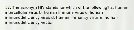 17. The acronym HIV stands for which of the following? a. human intercellular virus b. human immune virus c. human immunodeficiency virus d. human immunity virus e. human immunodeficiency vector