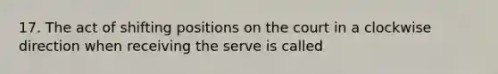 17. The act of shifting positions on the court in a clockwise direction when receiving the serve is called