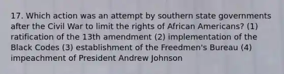 17. Which action was an attempt by southern state governments after the Civil War to limit the rights of African Americans? (1) ratification of the 13th amendment (2) implementation of the Black Codes (3) establishment of the Freedmen's Bureau (4) impeachment of President Andrew Johnson