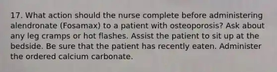 17. What action should the nurse complete before administering alendronate (Fosamax) to a patient with osteoporosis? Ask about any leg cramps or hot flashes. Assist the patient to sit up at the bedside. Be sure that the patient has recently eaten. Administer the ordered calcium carbonate.