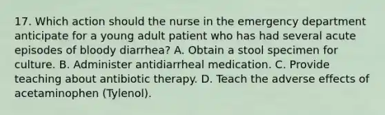 17. Which action should the nurse in the emergency department anticipate for a young adult patient who has had several acute episodes of bloody diarrhea? A. Obtain a stool specimen for culture. B. Administer antidiarrheal medication. C. Provide teaching about antibiotic therapy. D. Teach the adverse effects of acetaminophen (Tylenol).