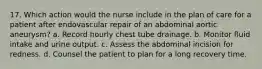 17. Which action would the nurse include in the plan of care for a patient after endovascular repair of an abdominal aortic aneurysm? a. Record hourly chest tube drainage. b. Monitor fluid intake and urine output. c. Assess the abdominal incision for redness. d. Counsel the patient to plan for a long recovery time.