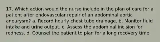 17. Which action would the nurse include in the plan of care for a patient after endovascular repair of an abdominal aortic aneurysm? a. Record hourly chest tube drainage. b. Monitor fluid intake and urine output. c. Assess the abdominal incision for redness. d. Counsel the patient to plan for a long recovery time.