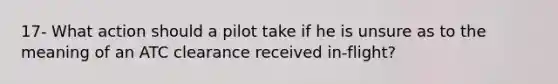 17- What action should a pilot take if he is unsure as to the meaning of an ATC clearance received in-flight?