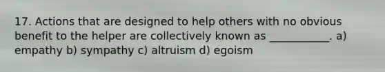 17. Actions that are designed to help others with no obvious benefit to the helper are collectively known as ___________. a) empathy b) sympathy c) altruism d) egoism