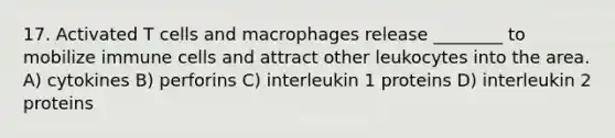 17. Activated T cells and macrophages release ________ to mobilize immune cells and attract other leukocytes into the area. A) cytokines B) perforins C) interleukin 1 proteins D) interleukin 2 proteins