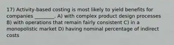 17) Activity-based costing is most likely to yield benefits for companies ________. A) with complex product design processes B) with operations that remain fairly consistent C) in a monopolistic market D) having nominal percentage of indirect costs