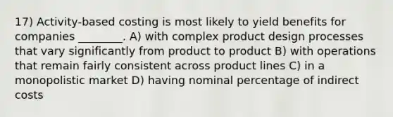 17) Activity-based costing is most likely to yield benefits for companies ________. A) with complex product design processes that vary significantly from product to product B) with operations that remain fairly consistent across product lines C) in a monopolistic market D) having nominal percentage of indirect costs