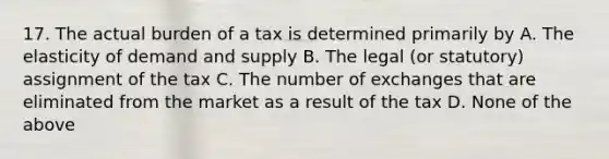 17. The actual burden of a tax is determined primarily by A. The elasticity of demand and supply B. The legal (or statutory) assignment of the tax C. The number of exchanges that are eliminated from the market as a result of the tax D. None of the above