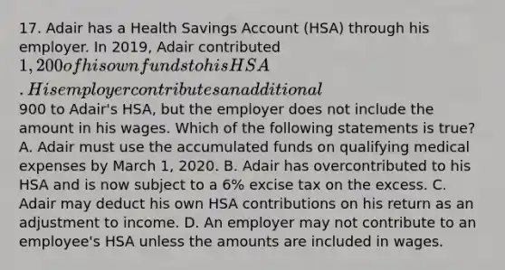 17. Adair has a Health Savings Account (HSA) through his employer. In 2019, Adair contributed 1,200 of his own funds to his HSA. His employer contributes an additional900 to Adair's HSA, but the employer does not include the amount in his wages. Which of the following statements is true? A. Adair must use the accumulated funds on qualifying medical expenses by March 1, 2020. B. Adair has overcontributed to his HSA and is now subject to a 6% excise tax on the excess. C. Adair may deduct his own HSA contributions on his return as an adjustment to income. D. An employer may not contribute to an employee's HSA unless the amounts are included in wages.