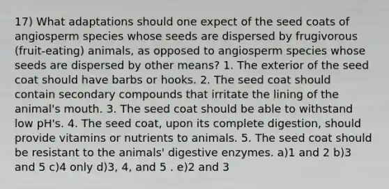 17) What adaptations should one expect of the seed coats of angiosperm species whose seeds are dispersed by frugivorous (fruit-eating) animals, as opposed to angiosperm species whose seeds are dispersed by other means? 1. The exterior of the seed coat should have barbs or hooks. 2. The seed coat should contain secondary compounds that irritate the lining of the animal's mouth. 3. The seed coat should be able to withstand low pH's. 4. The seed coat, upon its complete digestion, should provide vitamins or nutrients to animals. 5. The seed coat should be resistant to the animals' digestive enzymes. a)1 and 2 b)3 and 5 c)4 only d)3, 4, and 5 . e)2 and 3