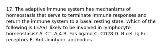 17. The adaptive immune system has mechanisms of homeostasis that serve to terminate immune responses and return the immune system to a basal resting state. Which of the following is LEAST likely to be involved in lymphocyte homeostasis? A. CTLA-4 B. Fas ligand C. CD28 D. B cell Ig Fc receptors E. Anti-idiotypic antibodies