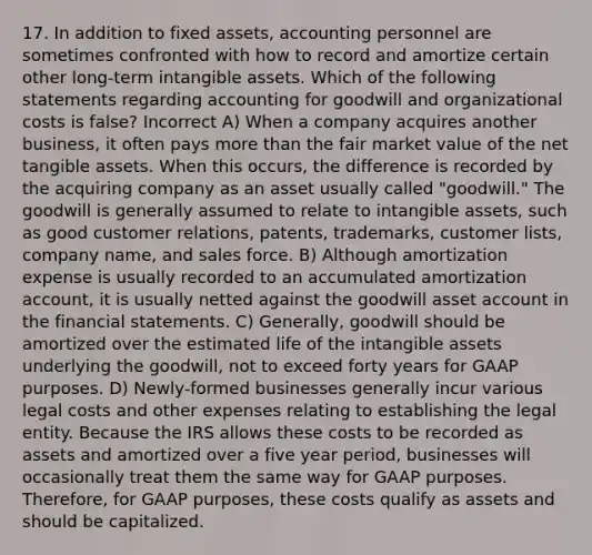 17. In addition to fixed assets, accounting personnel are sometimes confronted with how to record and amortize certain other long-term intangible assets. Which of the following statements regarding accounting for goodwill and organizational costs is false? Incorrect A) When a company acquires another business, it often pays more than the fair market value of the net tangible assets. When this occurs, the difference is recorded by the acquiring company as an asset usually called "goodwill." The goodwill is generally assumed to relate to intangible assets, such as good customer relations, patents, trademarks, customer lists, company name, and sales force. B) Although amortization expense is usually recorded to an accumulated amortization account, it is usually netted against the goodwill asset account in the financial statements. C) Generally, goodwill should be amortized over the estimated life of the intangible assets underlying the goodwill, not to exceed forty years for GAAP purposes. D) Newly-formed businesses generally incur various legal costs and other expenses relating to establishing the legal entity. Because the IRS allows these costs to be recorded as assets and amortized over a five year period, businesses will occasionally treat them the same way for GAAP purposes. Therefore, for GAAP purposes, these costs qualify as assets and should be capitalized.