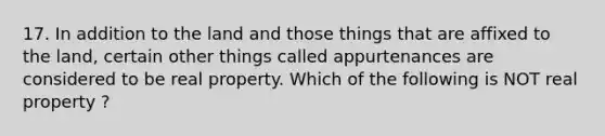 17. In addition to the land and those things that are affixed to the land, certain other things called appurtenances are considered to be real property. Which of the following is NOT real property ?