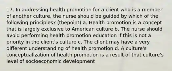 17. In addressing health promotion for a client who is a member of another culture, the nurse should be guided by which of the following principles? (thepoint) a. Health promotion is a concept that is largely exclusive to American culture b. The nurse should avoid performing health promotion education if this is not a priority in the client's culture c. The client may have a very different understanding of health promotion d. A culture's conceptualization of health promotion is a result of that culture's level of socioeconomic development