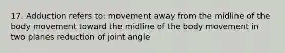 17. Adduction refers to: movement away from the midline of the body movement toward the midline of the body movement in two planes reduction of joint angle