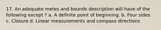 17. An adequate metes and bounds description will have of the following except ? a. A definite point of beginning. b. Four sides c. Closure d. Linear measurements and compass directions