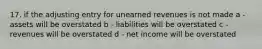 17. if the adjusting entry for unearned revenues is not made a - assets will be overstated b - liabilities will be overstated c - revenues will be overstated d - net income will be overstated